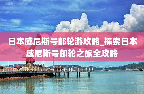 日本威尼斯号邮轮游攻略_探索日本威尼斯号邮轮之旅全攻略