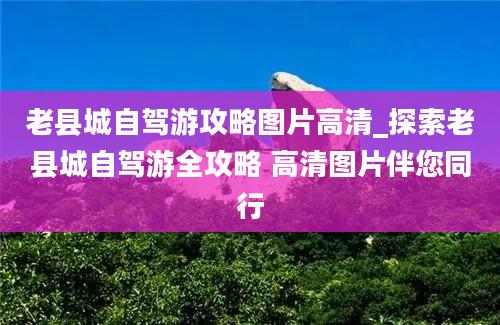 老县城自驾游攻略图片高清_探索老县城自驾游全攻略 高清图片伴您同行