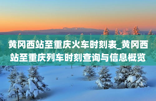 黄冈西站至重庆火车时刻表_黄冈西站至重庆列车时刻查询与信息概览