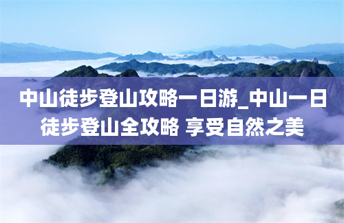 中山徒步登山攻略一日游_中山一日徒步登山全攻略 享受自然之美