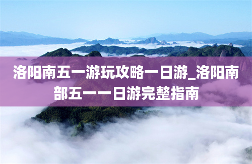 洛阳南五一游玩攻略一日游_洛阳南部五一一日游完整指南