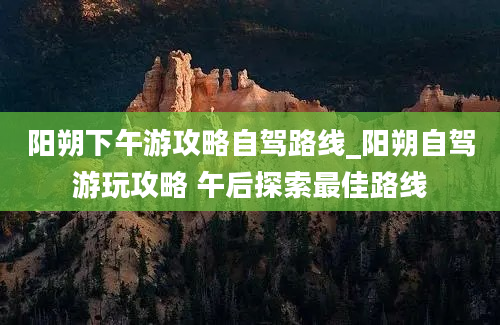 阳朔下午游攻略自驾路线_阳朔自驾游玩攻略 午后探索最佳路线