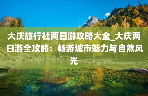 大庆旅行社两日游攻略大全_大庆两日游全攻略：畅游城市魅力与自然风光