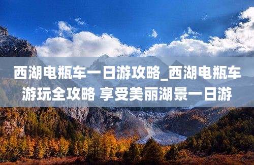 西湖电瓶车一日游攻略_西湖电瓶车游玩全攻略 享受美丽湖景一日游