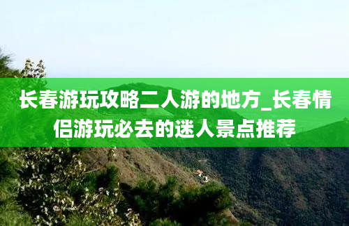 长春游玩攻略二人游的地方_长春情侣游玩必去的迷人景点推荐