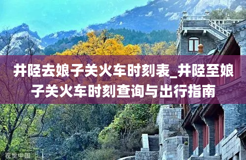 井陉去娘子关火车时刻表_井陉至娘子关火车时刻查询与出行指南