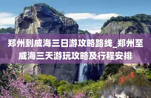 郑州到威海三日游攻略路线_郑州至威海三天游玩攻略及行程安排