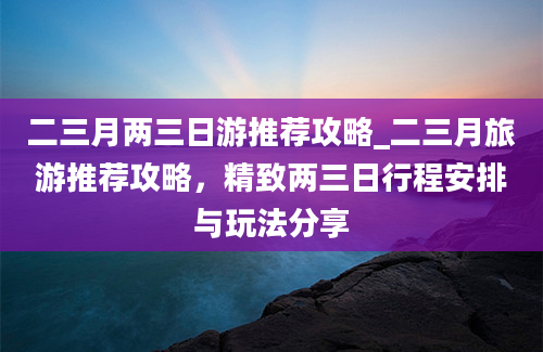 二三月两三日游推荐攻略_二三月旅游推荐攻略，精致两三日行程安排与玩法分享