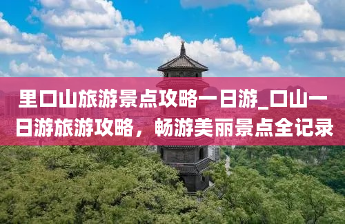 里口山旅游景点攻略一日游_口山一日游旅游攻略，畅游美丽景点全记录