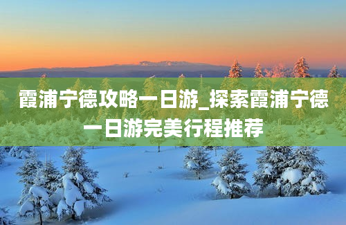 霞浦宁德攻略一日游_探索霞浦宁德一日游完美行程推荐