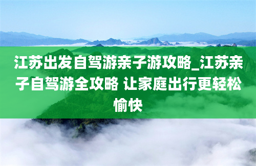 江苏出发自驾游亲子游攻略_江苏亲子自驾游全攻略 让家庭出行更轻松愉快