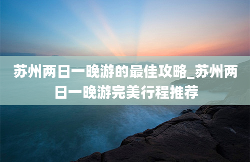 苏州两日一晚游的最佳攻略_苏州两日一晚游完美行程推荐