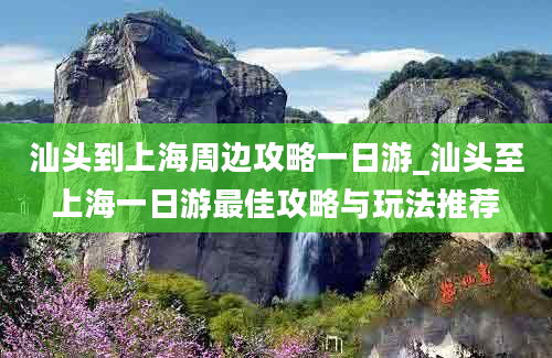 汕头到上海周边攻略一日游_汕头至上海一日游最佳攻略与玩法推荐