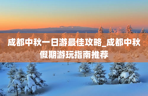 成都中秋一日游最佳攻略_成都中秋假期游玩指南推荐