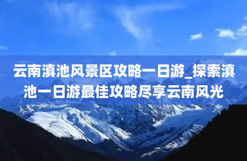 云南滇池风景区攻略一日游_探索滇池一日游最佳攻略尽享云南风光