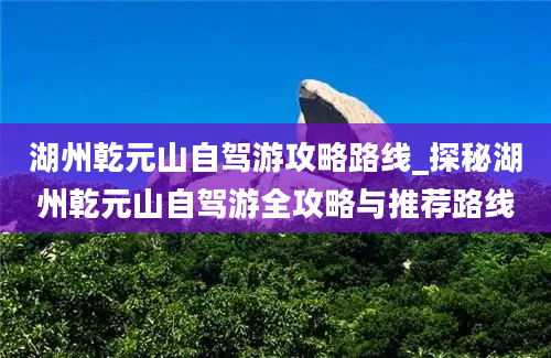 湖州乾元山自驾游攻略路线_探秘湖州乾元山自驾游全攻略与推荐路线