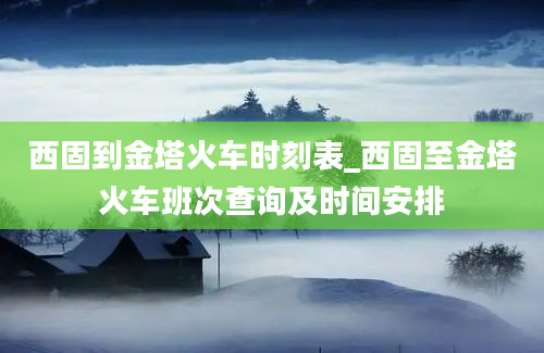 西固到金塔火车时刻表_西固至金塔火车班次查询及时间安排