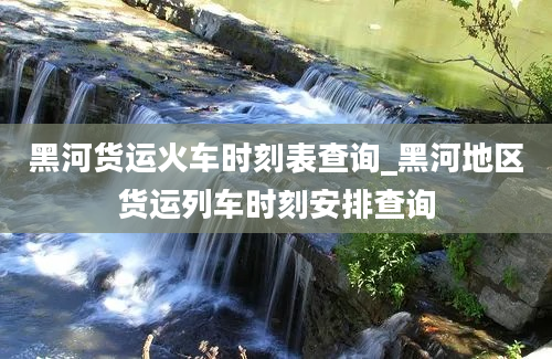 黑河货运火车时刻表查询_黑河地区货运列车时刻安排查询