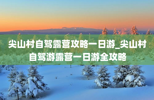 尖山村自驾露营攻略一日游_尖山村自驾游露营一日游全攻略