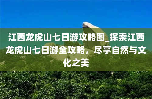 江西龙虎山七日游攻略图_探索江西龙虎山七日游全攻略，尽享自然与文化之美