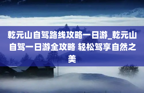 乾元山自驾路线攻略一日游_乾元山自驾一日游全攻略 轻松驾享自然之美