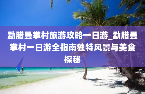 勐腊曼掌村旅游攻略一日游_勐腊曼掌村一日游全指南独特风景与美食探秘