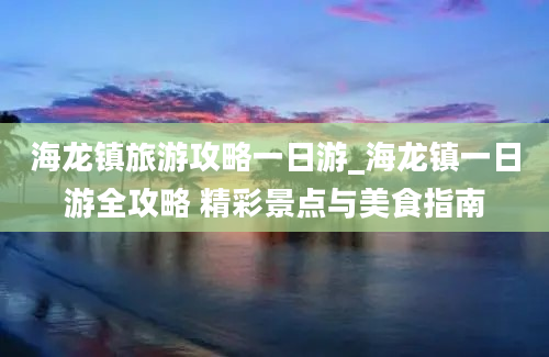 海龙镇旅游攻略一日游_海龙镇一日游全攻略 精彩景点与美食指南