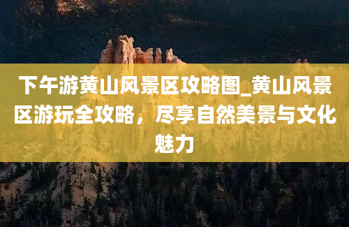 下午游黄山风景区攻略图_黄山风景区游玩全攻略，尽享自然美景与文化魅力