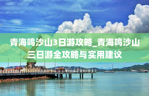 青海鸣沙山3日游攻略_青海鸣沙山三日游全攻略与实用建议