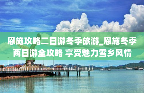 恩施攻略二日游冬季旅游_恩施冬季两日游全攻略 享受魅力雪乡风情