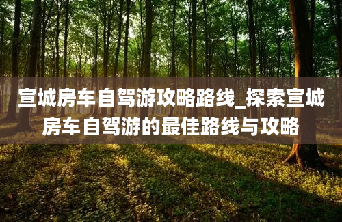 宣城房车自驾游攻略路线_探索宣城房车自驾游的最佳路线与攻略