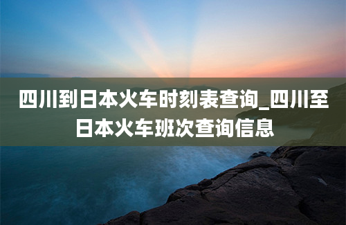 四川到日本火车时刻表查询_四川至日本火车班次查询信息