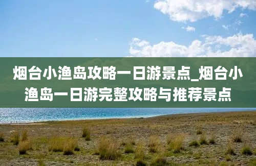 烟台小渔岛攻略一日游景点_烟台小渔岛一日游完整攻略与推荐景点