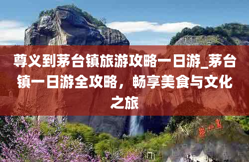 尊义到茅台镇旅游攻略一日游_茅台镇一日游全攻略，畅享美食与文化之旅