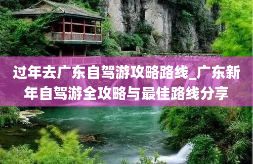 过年去广东自驾游攻略路线_广东新年自驾游全攻略与最佳路线分享