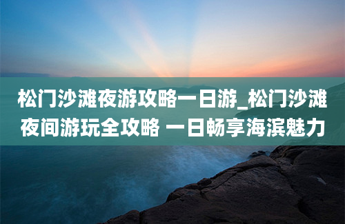 松门沙滩夜游攻略一日游_松门沙滩夜间游玩全攻略 一日畅享海滨魅力