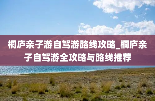 桐庐亲子游自驾游路线攻略_桐庐亲子自驾游全攻略与路线推荐