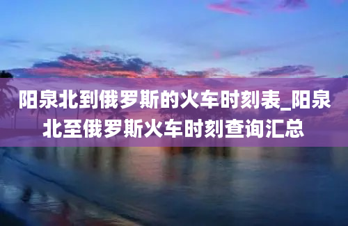 阳泉北到俄罗斯的火车时刻表_阳泉北至俄罗斯火车时刻查询汇总