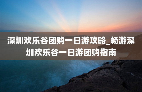 深圳欢乐谷团购一日游攻略_畅游深圳欢乐谷一日游团购指南