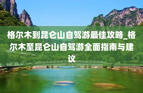 格尔木到昆仑山自驾游最佳攻略_格尔木至昆仑山自驾游全面指南与建议