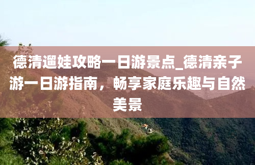 德清遛娃攻略一日游景点_德清亲子游一日游指南，畅享家庭乐趣与自然美景