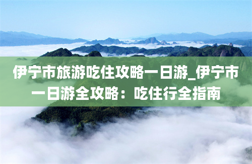 伊宁市旅游吃住攻略一日游_伊宁市一日游全攻略：吃住行全指南