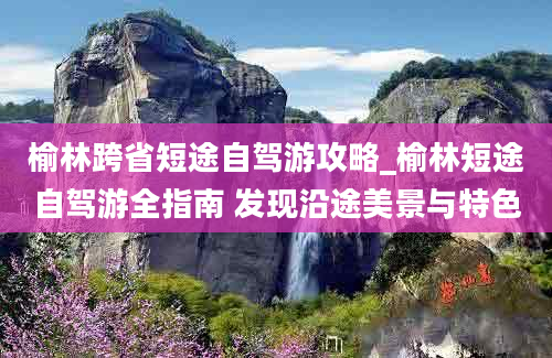 榆林跨省短途自驾游攻略_榆林短途自驾游全指南 发现沿途美景与特色