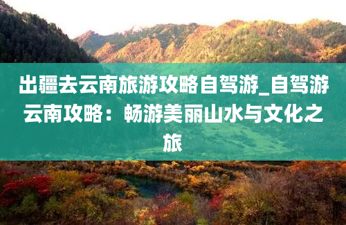 出疆去云南旅游攻略自驾游_自驾游云南攻略：畅游美丽山水与文化之旅