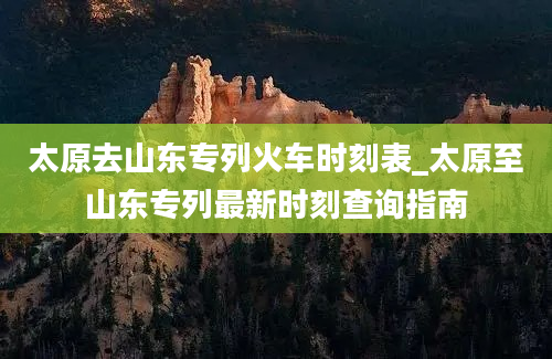 太原去山东专列火车时刻表_太原至山东专列最新时刻查询指南