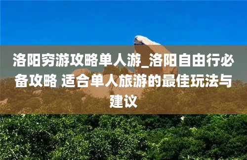 洛阳穷游攻略单人游_洛阳自由行必备攻略 适合单人旅游的最佳玩法与建议