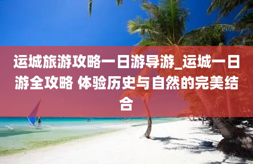 运城旅游攻略一日游导游_运城一日游全攻略 体验历史与自然的完美结合