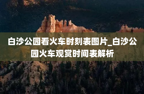 白沙公园看火车时刻表图片_白沙公园火车观赏时间表解析