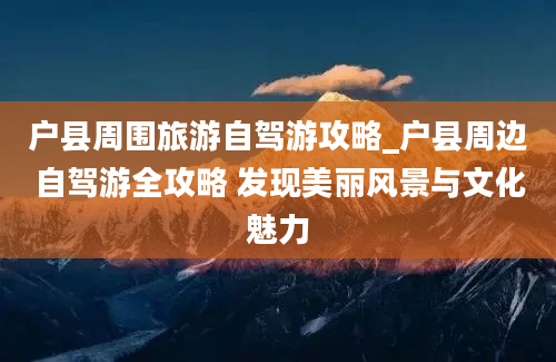 户县周围旅游自驾游攻略_户县周边自驾游全攻略 发现美丽风景与文化魅力