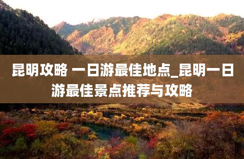 昆明攻略 一日游最佳地点_昆明一日游最佳景点推荐与攻略